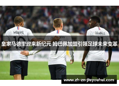 皇家马德里迎来新纪元 姆巴佩加盟引领足球未来变革