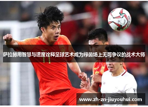 萨拉赫用智慧与速度诠释足球艺术成为绿茵场上无可争议的战术大师