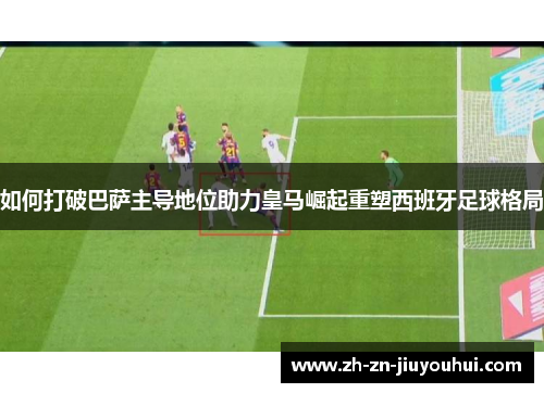 如何打破巴萨主导地位助力皇马崛起重塑西班牙足球格局