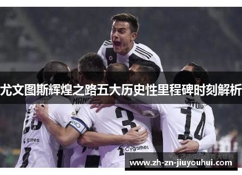 尤文图斯辉煌之路五大历史性里程碑时刻解析