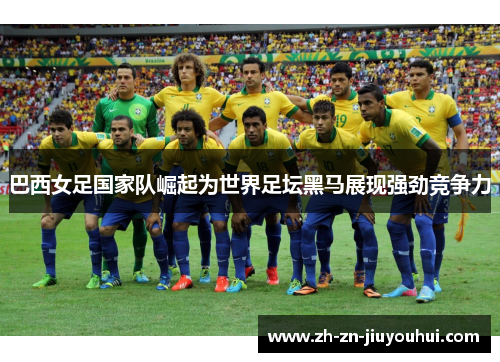 巴西女足国家队崛起为世界足坛黑马展现强劲竞争力