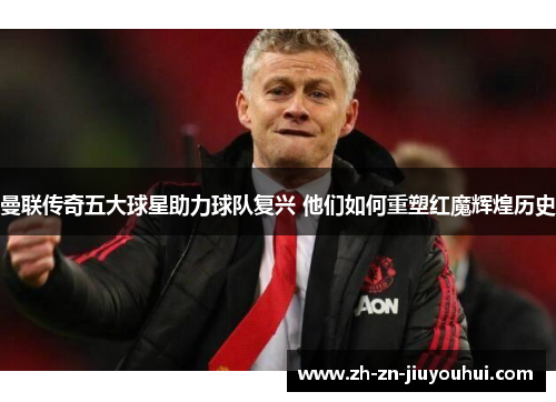 曼联传奇五大球星助力球队复兴 他们如何重塑红魔辉煌历史