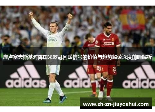 库卢塞夫斯基对阵国米欧冠回暖信号的价值与趋势解读深度前瞻解析