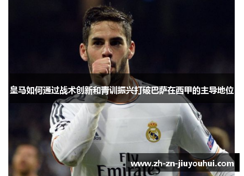 皇马如何通过战术创新和青训振兴打破巴萨在西甲的主导地位 皇马如何通过战术创新和青训振兴打破巴萨在西甲的主导地位