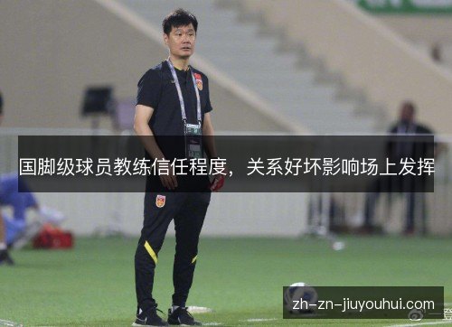 国脚级球员教练信任程度，关系好坏影响场上发挥